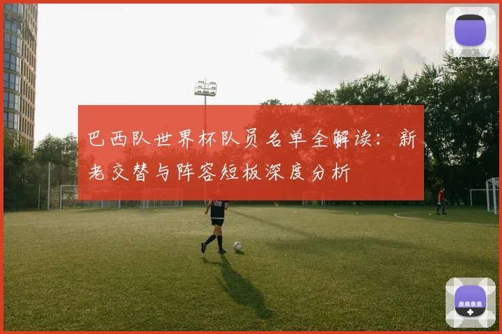 巴西队世界杯队员名单全解读：新老交替与阵容短板深度分析