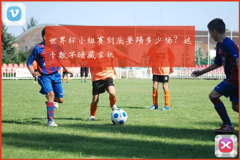 世界杯小组赛到底要踢多少场？这个数字暗藏玄机