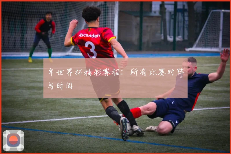 年世界杯精彩赛程：所有比赛对阵与时间