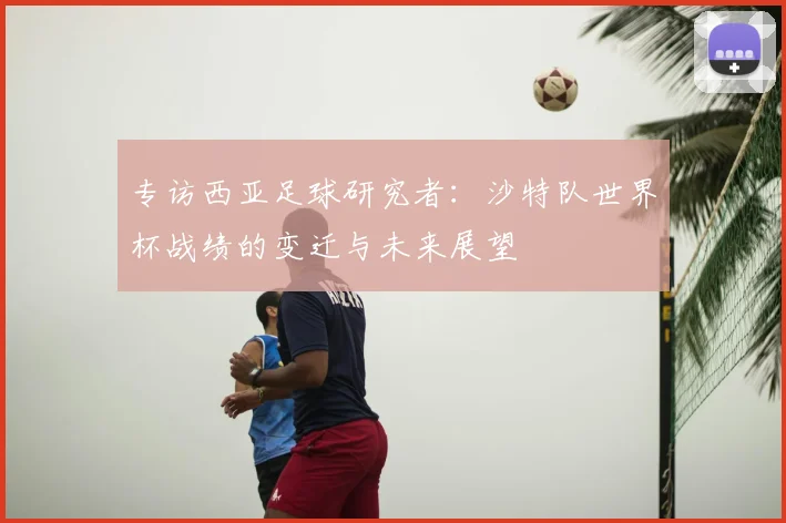 专访西亚足球研究者:沙特队世界杯战绩的变迁与未来展望