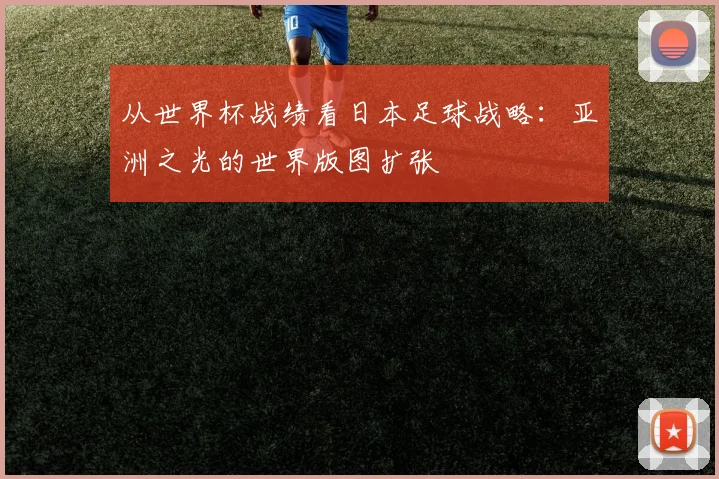 从世界杯战绩看日本足球战略：亚洲之光的世界版图扩张