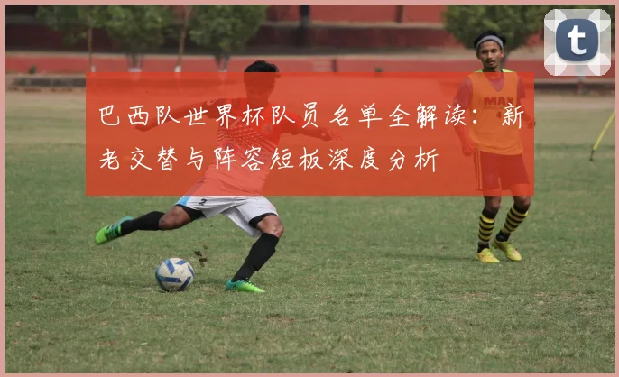 巴西队世界杯队员名单全解读:新老交替与阵容短板深度分析