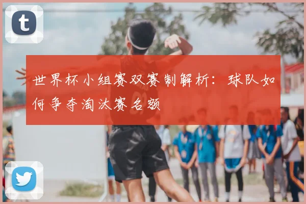 世界杯小组赛双赛制解析：球队如何争夺淘汰赛名额