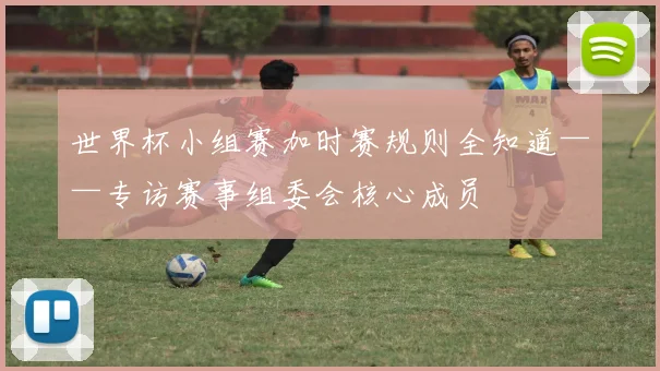 世界杯小组赛加时赛规则全知道——专访赛事组委会核心成员